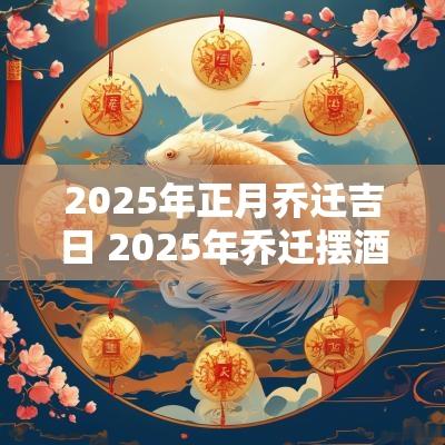 2025年正月乔迁吉日 2025年乔迁摆酒吉日大全