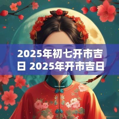 2025年初七开市吉日 2025年开市吉日初七
