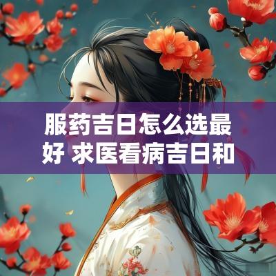 服药吉日怎么选最好 求医看病吉日和忌日一样吗