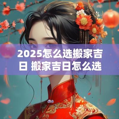 2025怎么选搬家吉日 搬家吉日怎么选2025