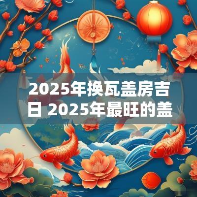 2025年换瓦盖房吉日 2025年最旺的盖房吉日
