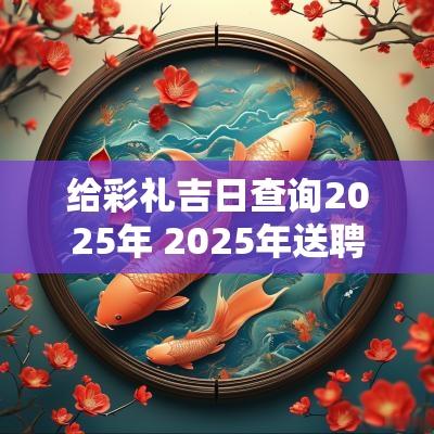 给彩礼吉日查询2025年 2025年送聘礼择吉日