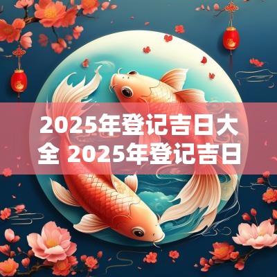 2025年登记吉日大全 2025年登记吉日查询