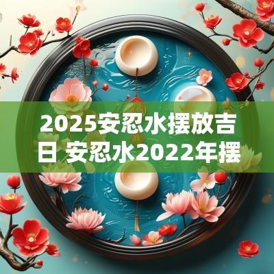 2025安忍水摆放吉日 安忍水2025年摆放位置