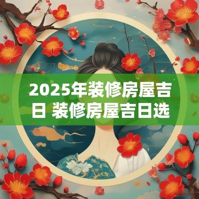 2025年装修房屋吉日 装修房屋吉日选择