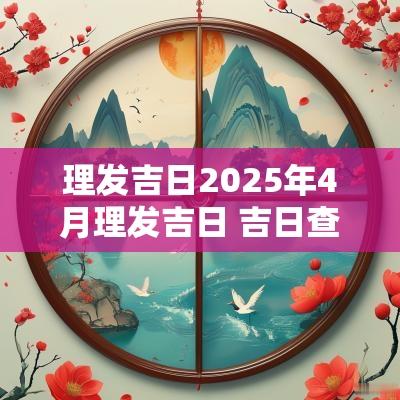 理发吉日2025年4月理发吉日 吉日查询2025年3月吉日