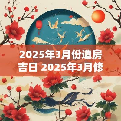 2025年3月份造房吉日 2025年3月修房吉日 2025年3月份造房吉日 2025年3月修房吉日