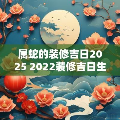 属蛇的装修吉日2025 2025装修吉日生肖兔蛇
