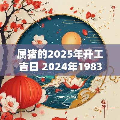 属猪的2025年开工吉日 2025年1983年属猪的开工吉日
