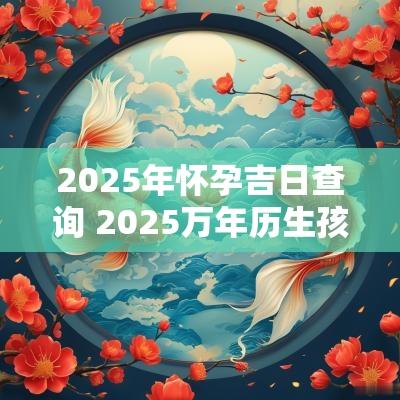 2025年怀孕吉日查询 2025万年历生孩子吉日