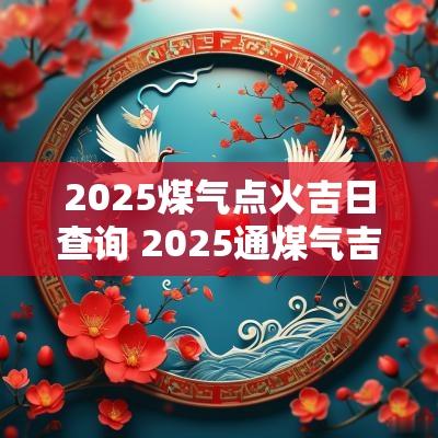 2025煤气点火吉日查询 2025通煤气吉日