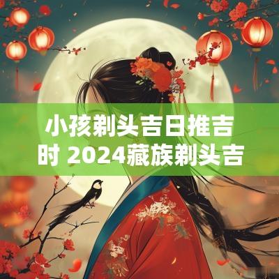 小孩剃头吉日推吉时 2025藏族剃头吉日吉时查询