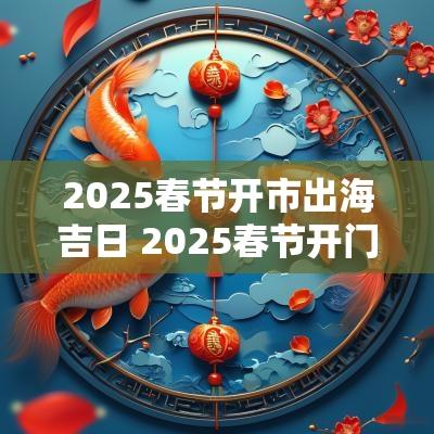 2025春节开市出海吉日 2025春节开门营业吉日