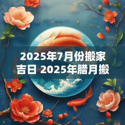 2025年7月份搬家吉日 2025年腊月搬家吉日表