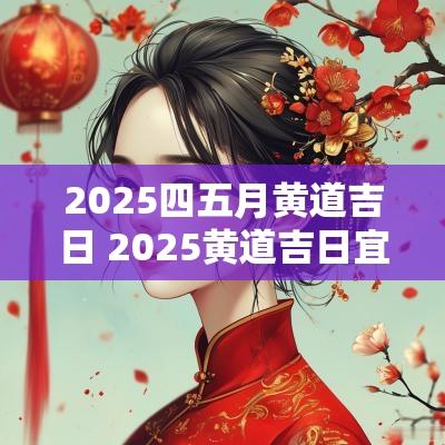 2025四五月黄道吉日 2025黄道吉日宜建房