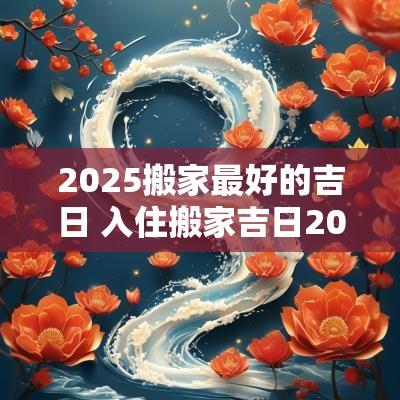 2025搬家最好的吉日 入住搬家吉日2025