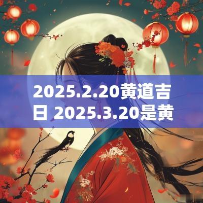 2025.2.20黄道吉日 2025.3.20是黄道吉日吗