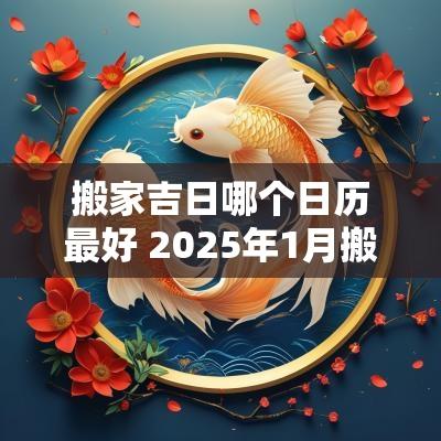 搬家吉日哪个日历最好 2025年1月搬家入宅最好吉日日历