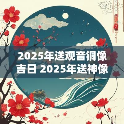 2025年送观音铜像吉日 2025年送神像吉日