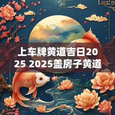 上车牌黄道吉日2025 2025盖房子黄道吉日