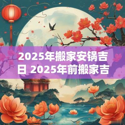 2025年搬家安锅吉日 2025年前搬家吉日6-12月