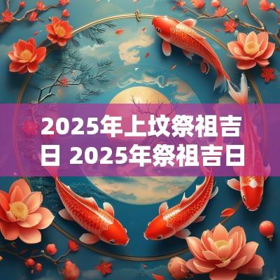 2025年上坟祭祖吉日 2025年祭祖吉日查询
