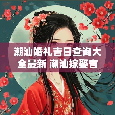 潮汕婚礼吉日查询大全最新 潮汕嫁娶吉日查询表最新