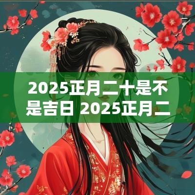 2025正月二十是不是吉日 2025正月二十二日是黄道吉日吗