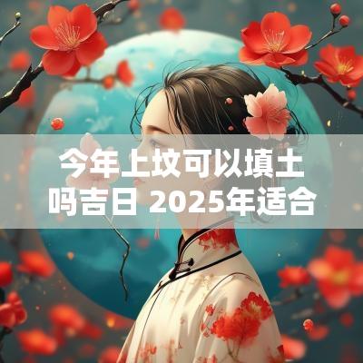 今年上坟可以填土吗吉日 2025年适合填土吉日