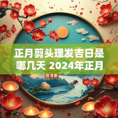 正月剪头理发吉日是哪几天 2025年正月理发吉日