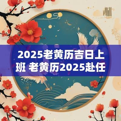 2025老黄历吉日上班 老黄历2025赴任吉日