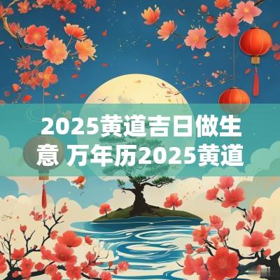 2025黄道吉日做生意 万年历2025黄道吉日