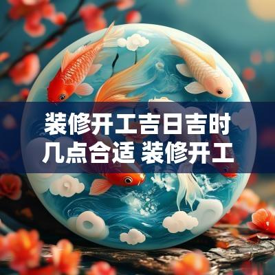 装修开工吉日吉时几点合适 装修开工吉时一般几点几分
