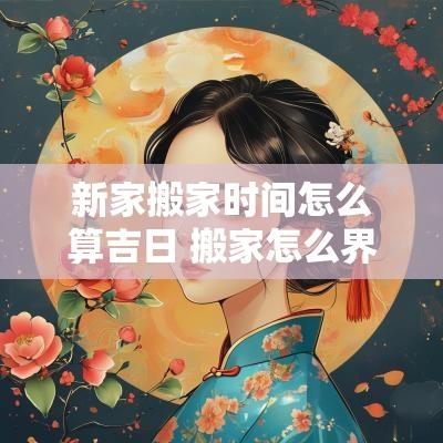 新家搬家时间怎么算吉日 搬家怎么界定吉日和时间