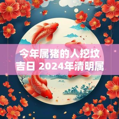 今年属猪的人挖坟吉日 2025年清明属猪上坟吉日