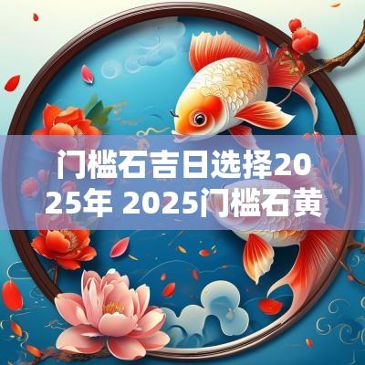 门槛石吉日选择2025年 2025门槛石黄道吉日