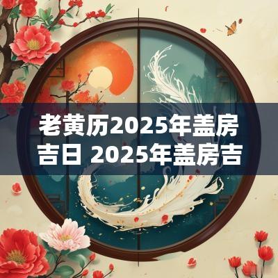 老黄历2025年盖房吉日 2025年盖房吉日吉时