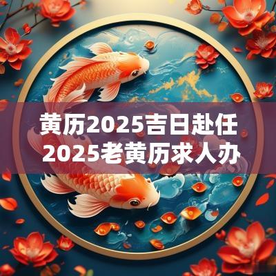 黄历2025吉日赴任 2025老黄历求人办事吉日