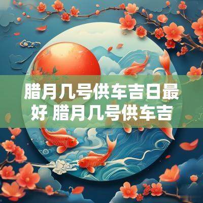 腊月几号供车吉日最好 腊月几号供车吉日吉时