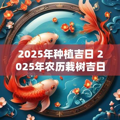 2025年种植吉日 2025年农历栽树吉日
