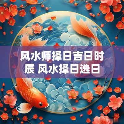 风水师择日吉日时辰 风水择日选日