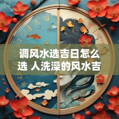 调风水选吉日怎么选 人洗澡的风水吉日
