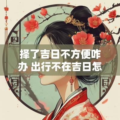 择了吉日不方便咋办 出行不在吉日怎么化解