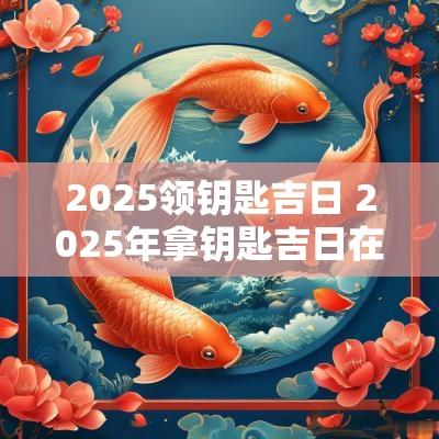 2025领钥匙吉日 2025年拿钥匙吉日在哪