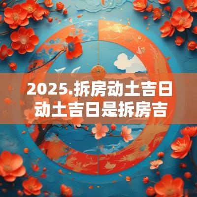 2025.拆房动土吉日 动土吉日是拆房吉日吗