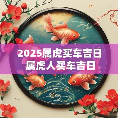 2025属虎买车吉日 属虎人买车吉日
