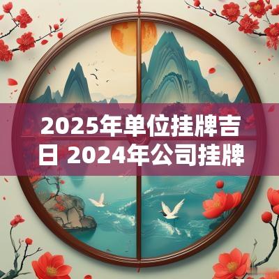 2025年单位挂牌吉日 2025年公司挂牌黄道吉日
