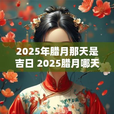 2025年腊月那天是吉日 2025腊月哪天是吉日