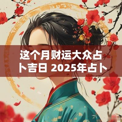 这个月财运大众占卜吉日 2025年占卜进宅吉日