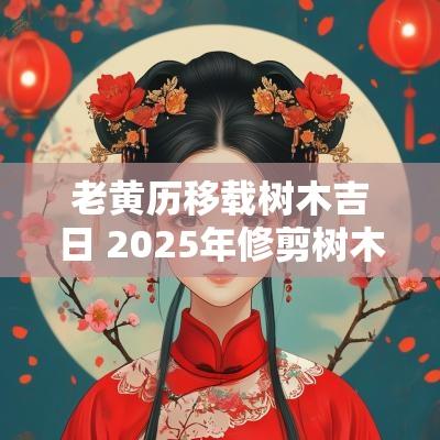 老黄历移载树木吉日 2025年修剪树木吉日
